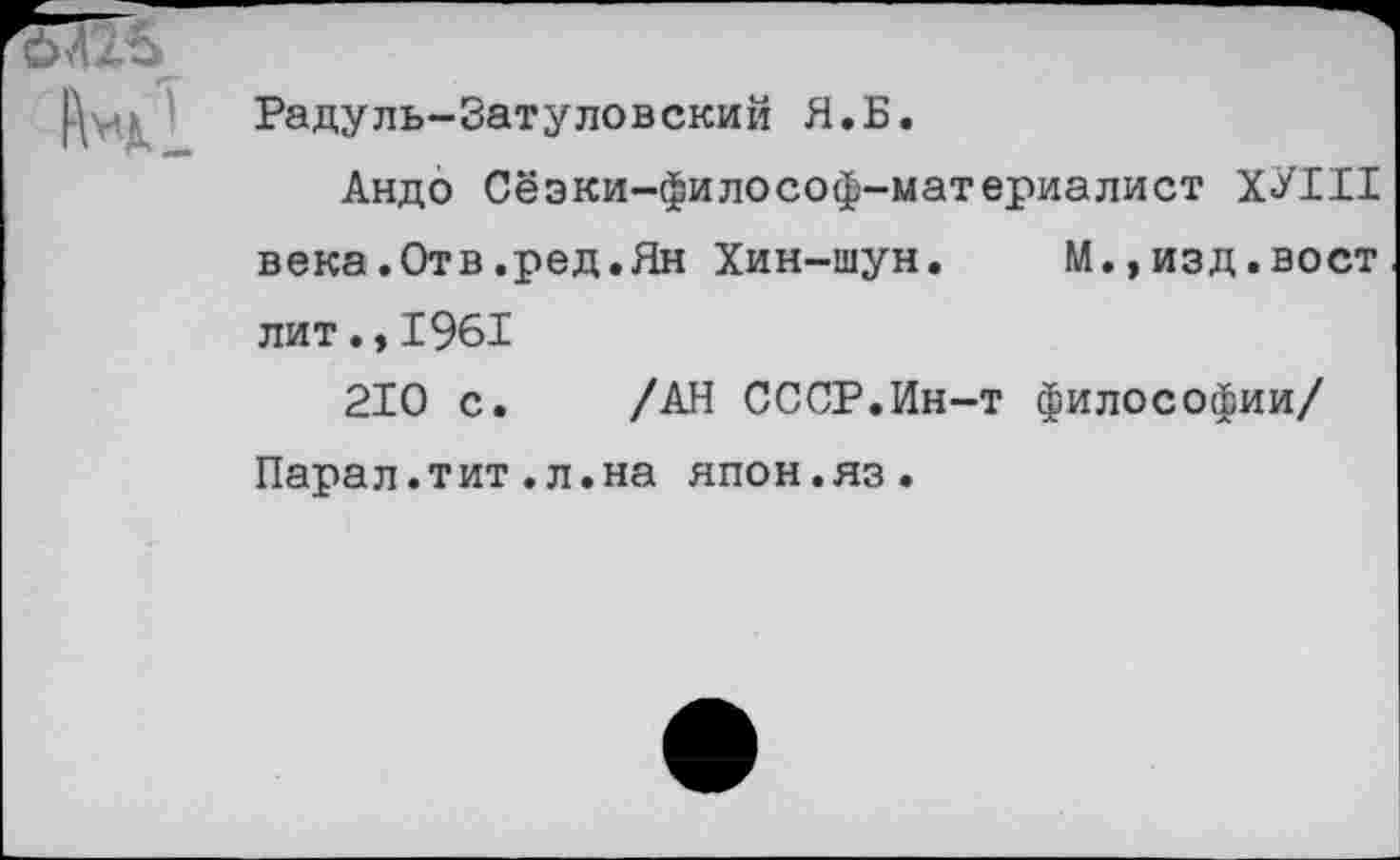 ﻿
Радуль-Затуловский Я.Б.
Андо Сёэки-философ-материалист ХУШ века.Отв.ред.Ян Хин-шун. М.»изд.вост лит.,1961
210 с. /АН СССР.Ин-т философии/ Парал.тит.л.на япон.яз.